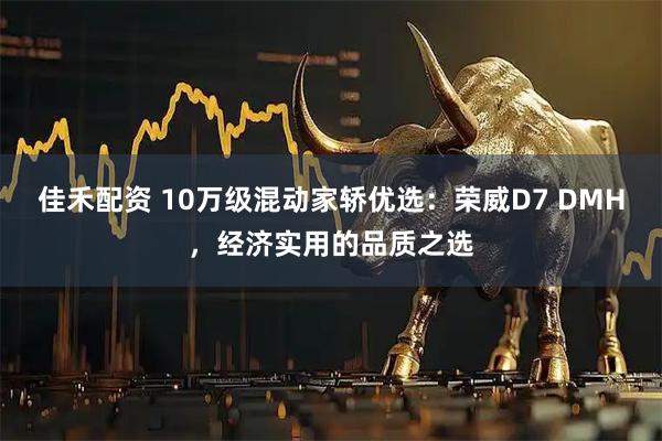 佳禾配资 10万级混动家轿优选：荣威D7 DMH，经济实用的品质之选