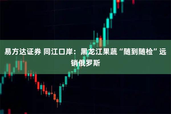 易方达证券 同江口岸：黑龙江果蔬“随到随检”远销俄罗斯