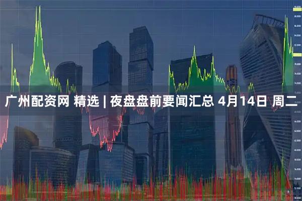 广州配资网 精选 | 夜盘盘前要闻汇总 4月14日 周二