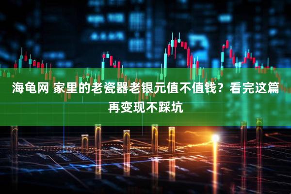 海龟网 家里的老瓷器老银元值不值钱？看完这篇再变现不踩坑