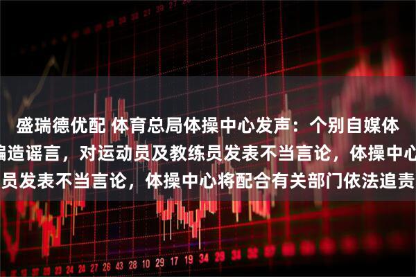 盛瑞德优配 体育总局体操中心发声：个别自媒体及网友以“饭圈”形态编造谣言，对运动员及教练员发表不当言论，体操中心将配合有关部门依法追责