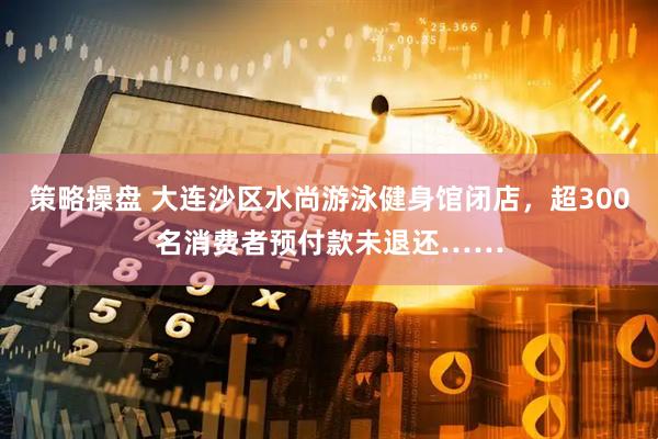 策略操盘 大连沙区水尚游泳健身馆闭店，超300名消费者预付款未退还……