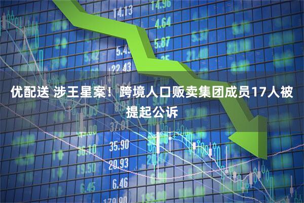 优配送 涉王星案！跨境人口贩卖集团成员17人被提起公诉