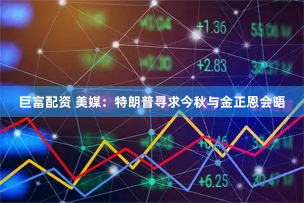 巨富配资 美媒：特朗普寻求今秋与金正恩会晤