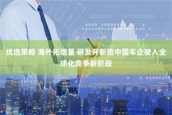 优选策略 海外拓增量 研发开新路中国车企驶入全球化竞争新阶段